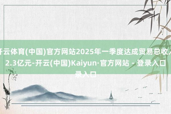 开云体育(中国)官方网站2025年一季度达成贸易总收入2.3亿元-开云(中国)Kaiyun·官方网站 - 登录入口