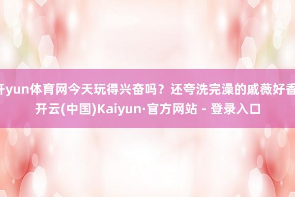 开yun体育网今天玩得兴奋吗？还夸洗完澡的戚薇好香-开云(中国)Kaiyun·官方网站 - 登录入口