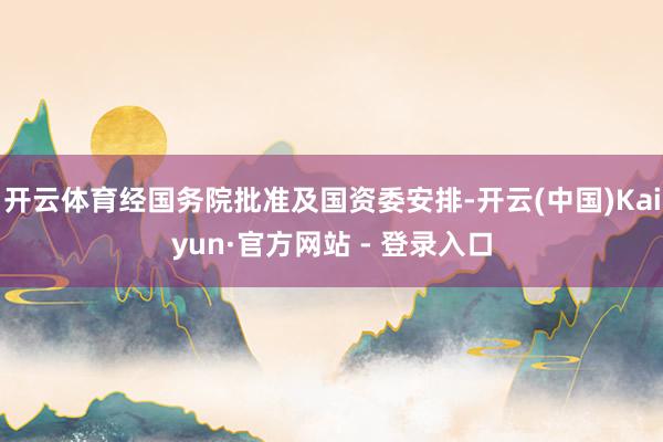 开云体育经国务院批准及国资委安排-开云(中国)Kaiyun·官方网站 - 登录入口