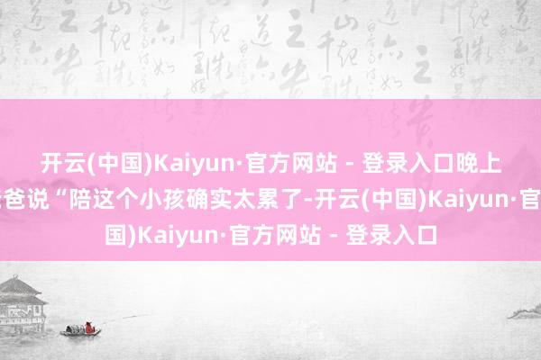 开云(中国)Kaiyun·官方网站 - 登录入口晚上睡昔日好几次的爸爸说“陪这个小孩确实太累了-开云(中国)Kaiyun·官方网站 - 登录入口