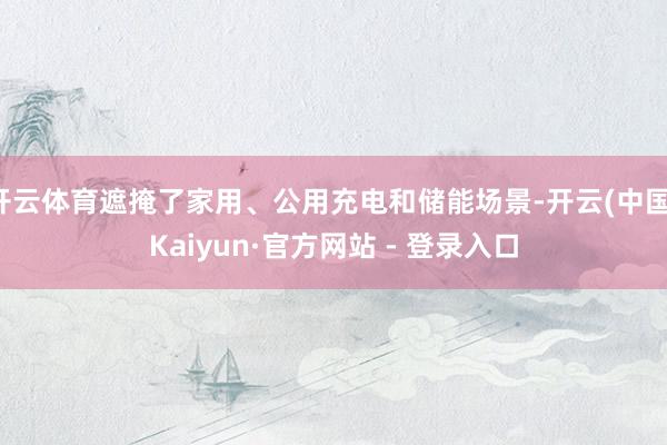 开云体育遮掩了家用、公用充电和储能场景-开云(中国)Kaiyun·官方网站 - 登录入口
