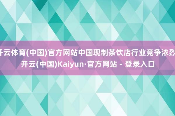 开云体育(中国)官方网站中国现制茶饮店行业竞争浓烈-开云(中国)Kaiyun·官方网站 - 登录入口