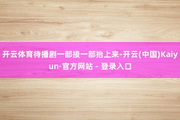 开云体育待播剧一部接一部抬上来-开云(中国)Kaiyun·官方网站 - 登录入口