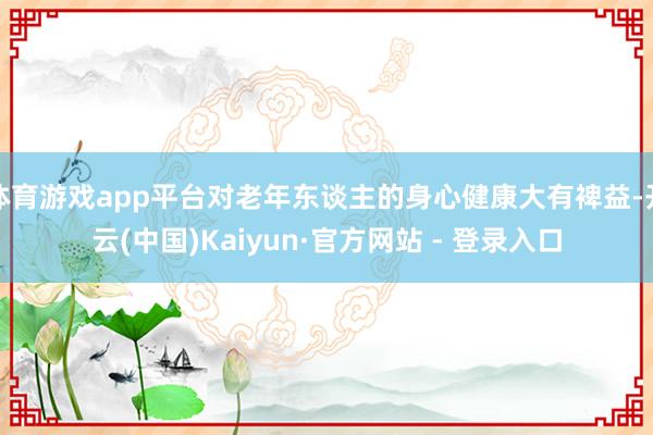 体育游戏app平台对老年东谈主的身心健康大有裨益-开云(中国)Kaiyun·官方网站 - 登录入口