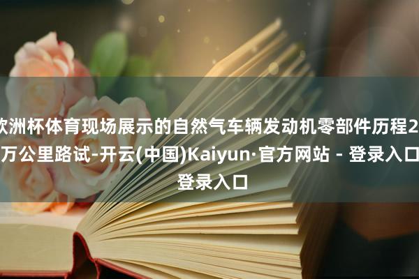 欧洲杯体育现场展示的自然气车辆发动机零部件历程20万公里路试-开云(中国)Kaiyun·官方网站 - 登录入口