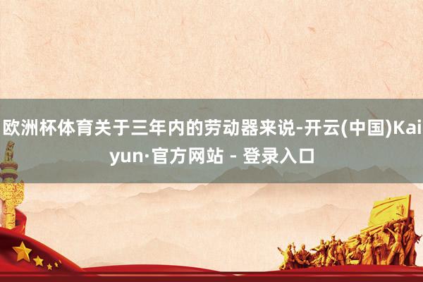 欧洲杯体育关于三年内的劳动器来说-开云(中国)Kaiyun·官方网站 - 登录入口