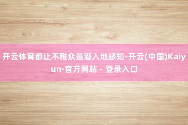 开云体育都让不雅众最潜入地感知-开云(中国)Kaiyun·官方网站 - 登录入口
