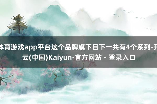 体育游戏app平台这个品牌旗下目下一共有4个系列-开云(中国)Kaiyun·官方网站 - 登录入口
