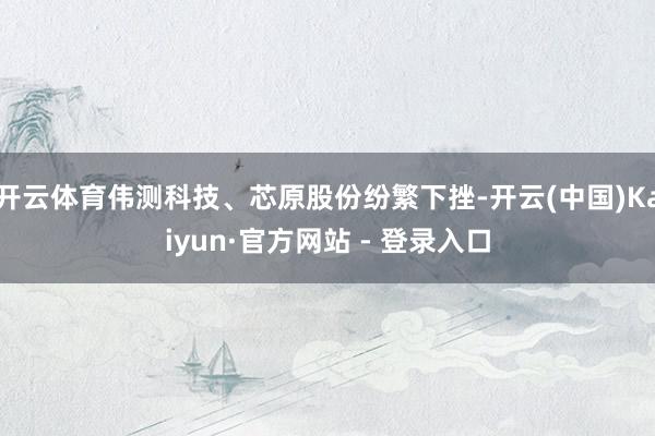 开云体育伟测科技、芯原股份纷繁下挫-开云(中国)Kaiyun·官方网站 - 登录入口