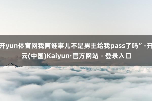 开yun体育网我阿谁事儿不是男主给我pass了吗”-开云(中国)Kaiyun·官方网站 - 登录入口