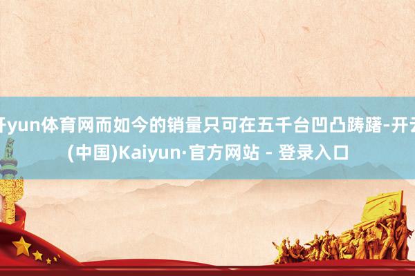 开yun体育网而如今的销量只可在五千台凹凸踌躇-开云(中国)Kaiyun·官方网站 - 登录入口