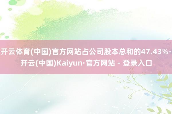 开云体育(中国)官方网站占公司股本总和的47.43%-开云(中国)Kaiyun·官方网站 - 登录入口