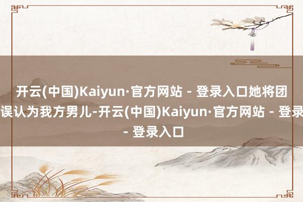 开云(中国)Kaiyun·官方网站 - 登录入口她将团哥儿误认为我方男儿-开云(中国)Kaiyun·官方网站 - 登录入口