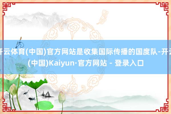 开云体育(中国)官方网站是收集国际传播的国度队-开云(中国)Kaiyun·官方网站 - 登录入口