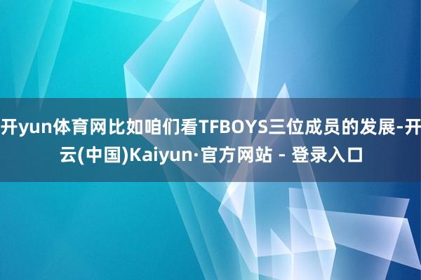 开yun体育网比如咱们看TFBOYS三位成员的发展-开云(中国)Kaiyun·官方网站 - 登录入口