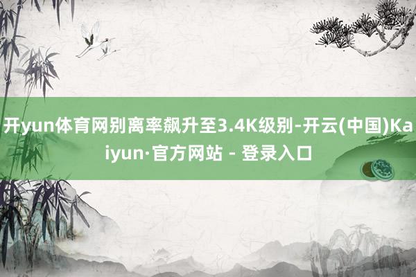 开yun体育网别离率飙升至3.4K级别-开云(中国)Kaiyun·官方网站 - 登录入口