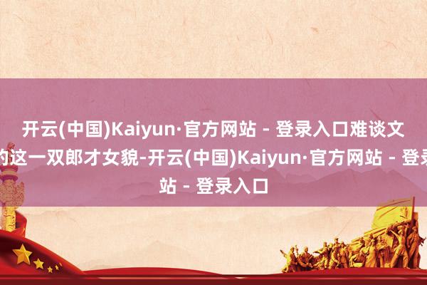 开云(中国)Kaiyun·官方网站 - 登录入口难谈文娱圈的这一双郎才女貌-开云(中国)Kaiyun·官方网站 - 登录入口