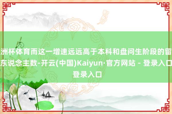 欧洲杯体育而这一增速远远高于本科和盘问生阶段的留学东说念主数-开云(中国)Kaiyun·官方网站 - 登录入口