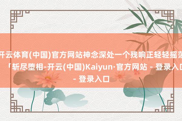 开云体育(中国)官方网站神念深处一个残响正轻轻摇荡：「斩尽堕相-开云(中国)Kaiyun·官方网站 - 登录入口
