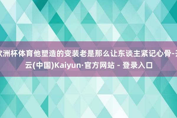 欧洲杯体育他塑造的变装老是那么让东谈主紧记心骨-开云(中国)Kaiyun·官方网站 - 登录入口