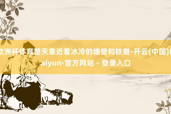 欧洲杯体育整天靠近着冰冷的墙壁和铁窗-开云(中国)Kaiyun·官方网站 - 登录入口