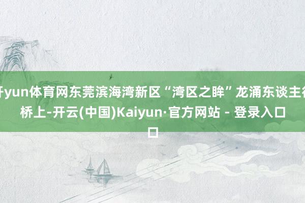 开yun体育网东莞滨海湾新区“湾区之眸”龙涌东谈主行桥上-开云(中国)Kaiyun·官方网站 - 登录入口