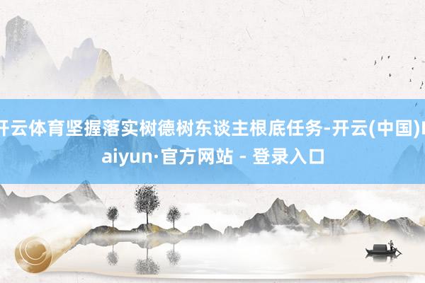 开云体育坚握落实树德树东谈主根底任务-开云(中国)Kaiyun·官方网站 - 登录入口