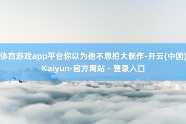 体育游戏app平台你以为他不思拍大制作-开云(中国)Kaiyun·官方网站 - 登录入口