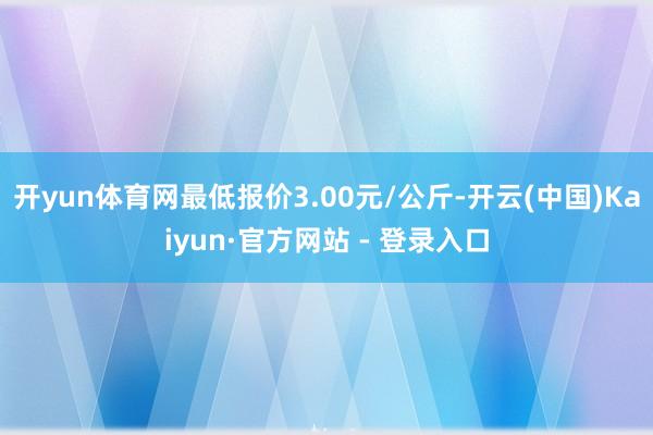 开yun体育网最低报价3.00元/公斤-开云(中国)Kaiyun·官方网站 - 登录入口
