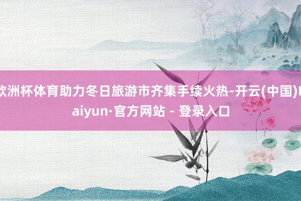 欧洲杯体育助力冬日旅游市齐集手续火热-开云(中国)Kaiyun·官方网站 - 登录入口