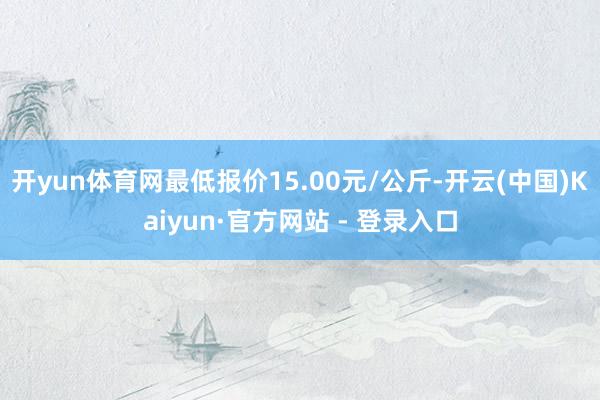 开yun体育网最低报价15.00元/公斤-开云(中国)Kaiyun·官方网站 - 登录入口