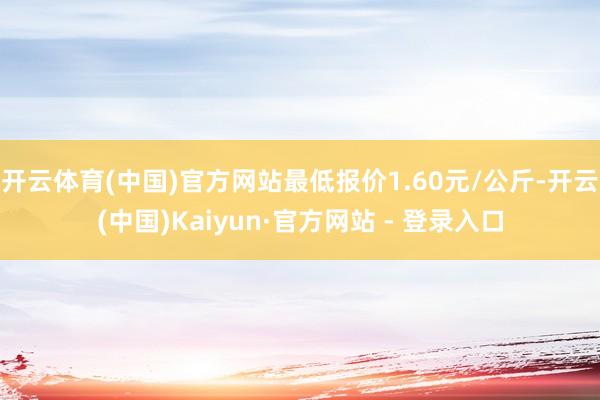 开云体育(中国)官方网站最低报价1.60元/公斤-开云(中国)Kaiyun·官方网站 - 登录入口