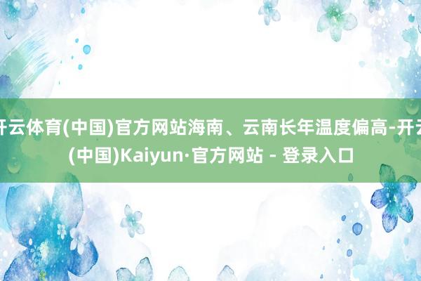 开云体育(中国)官方网站海南、云南长年温度偏高-开云(中国)Kaiyun·官方网站 - 登录入口