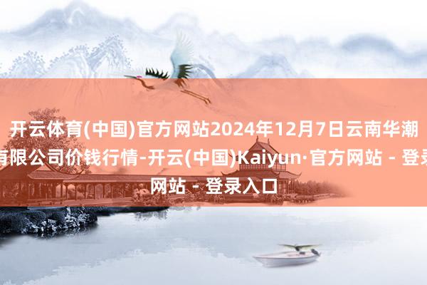 开云体育(中国)官方网站2024年12月7日云南华潮实业有限公司价钱行情-开云(中国)Kaiyun·官方网站 - 登录入口