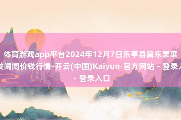 体育游戏app平台2024年12月7日乐亭县冀东果菜批发阛阓价钱行情-开云(中国)Kaiyun·官方网站 - 登录入口