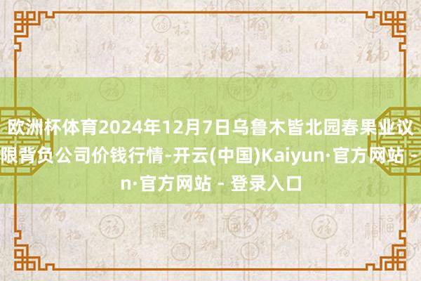 欧洲杯体育2024年12月7日乌鲁木皆北园春果业议论处治有限背负公司价钱行情-开云(中国)Kaiyun·官方网站 - 登录入口