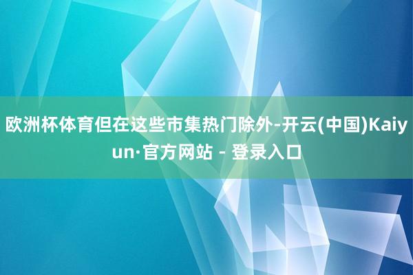 欧洲杯体育但在这些市集热门除外-开云(中国)Kaiyun·官方网站 - 登录入口