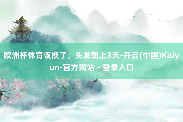 欧洲杯体育该换了；头发朝上3天-开云(中国)Kaiyun·官方网站 - 登录入口