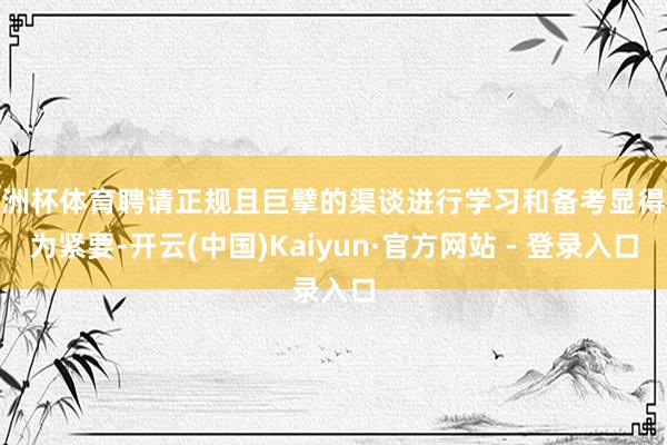 欧洲杯体育聘请正规且巨擘的渠谈进行学习和备考显得尤为紧要-开云(中国)Kaiyun·官方网站 - 登录入口