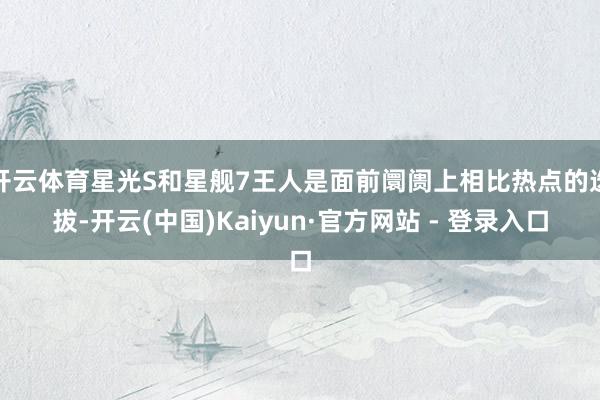 开云体育星光S和星舰7王人是面前阛阓上相比热点的选拔-开云(中国)Kaiyun·官方网站 - 登录入口