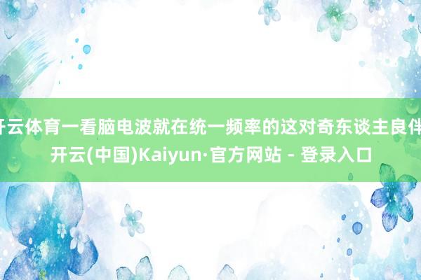 开云体育一看脑电波就在统一频率的这对奇东谈主良伴-开云(中国)Kaiyun·官方网站 - 登录入口