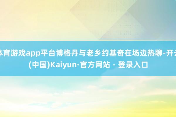 体育游戏app平台博格丹与老乡约基奇在场边热聊-开云(中国)Kaiyun·官方网站 - 登录入口