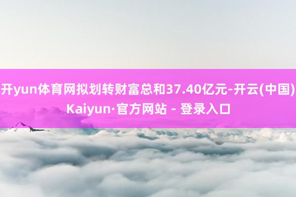 开yun体育网拟划转财富总和37.40亿元-开云(中国)Kaiyun·官方网站 - 登录入口