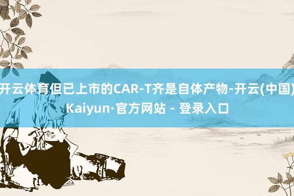 开云体育但已上市的CAR-T齐是自体产物-开云(中国)Kaiyun·官方网站 - 登录入口