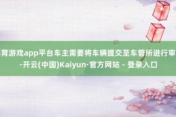 体育游戏app平台车主需要将车辆提交至车管所进行审核-开云(中国)Kaiyun·官方网站 - 登录入口