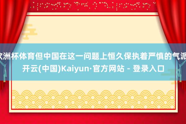 欧洲杯体育但中国在这一问题上恒久保执着严慎的气派-开云(中国)Kaiyun·官方网站 - 登录入口