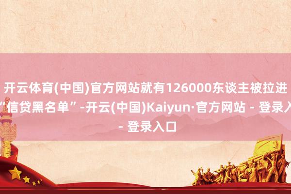 开云体育(中国)官方网站就有126000东谈主被拉进了“信贷黑名单”-开云(中国)Kaiyun·官方网站 - 登录入口