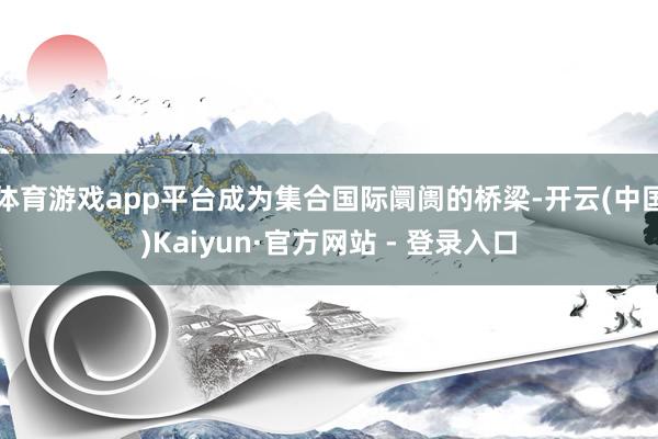 体育游戏app平台成为集合国际阛阓的桥梁-开云(中国)Kaiyun·官方网站 - 登录入口