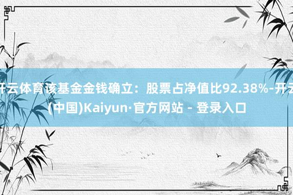 开云体育该基金金钱确立：股票占净值比92.38%-开云(中国)Kaiyun·官方网站 - 登录入口