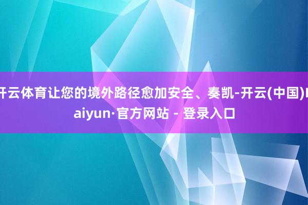 开云体育让您的境外路径愈加安全、奏凯-开云(中国)Kaiyun·官方网站 - 登录入口